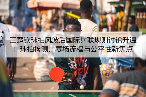 王楚钦球拍风波后国际乒联规则讨论升温：球拍检测、赛场流程与公平性新焦点