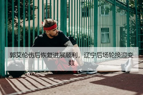郭艾伦伤后恢复进展顺利，辽宁后场轮换迎变数