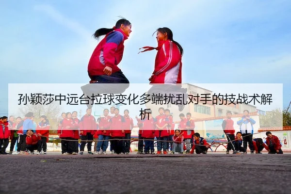 孙颖莎中远台拉球变化多端扰乱对手的技战术解析